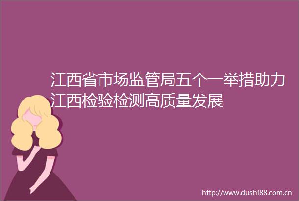 江西省市场监管局五个一举措助力江西检验检测高质量发展