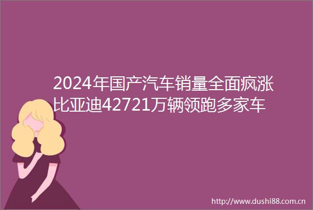 2024年国产汽车销量全面疯涨比亚迪42721万辆领跑多家车企创历史新高（附排名）