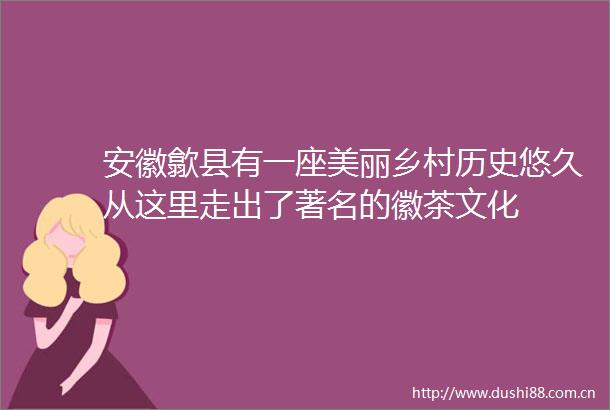 安徽歙县有一座美丽乡村历史悠久从这里走出了著名的徽茶文化