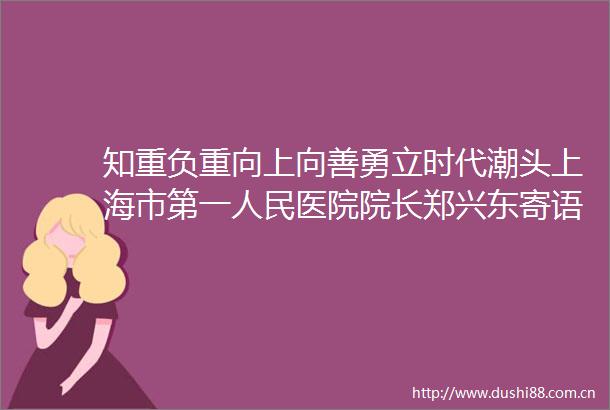 知重负重向上向善勇立时代潮头上海市第一医院院长郑兴东寄语2020届上海交通大学医学院上海市第一医院毕业生