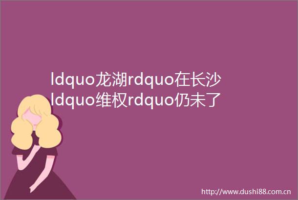 ldquo龙湖rdquo在长沙ldquo维权rdquo仍未了前年长沙业主勇闯龙湖香港发布会抢唛吴董事长全忘了