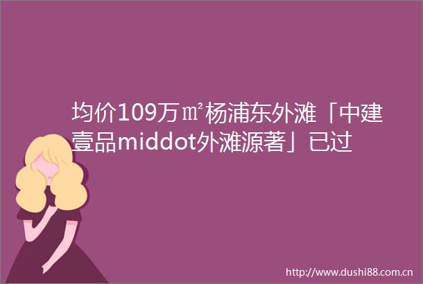 均价109万㎡杨浦东外滩「中建壹品middot外滩源著」已过会加推建面约99145㎡34房附线上预约通道