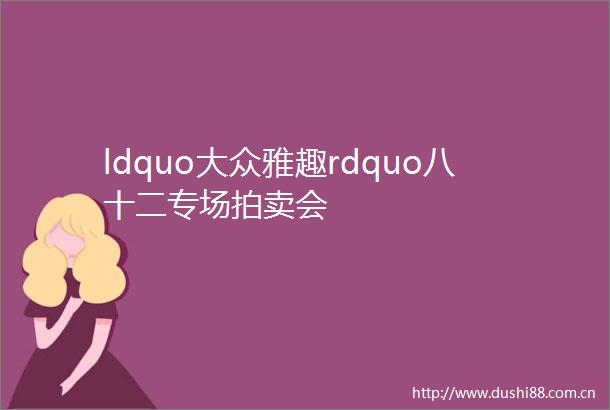 ldquo大众雅趣rdquo八十二专场拍卖会