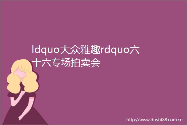 ldquo大众雅趣rdquo六十六专场拍卖会