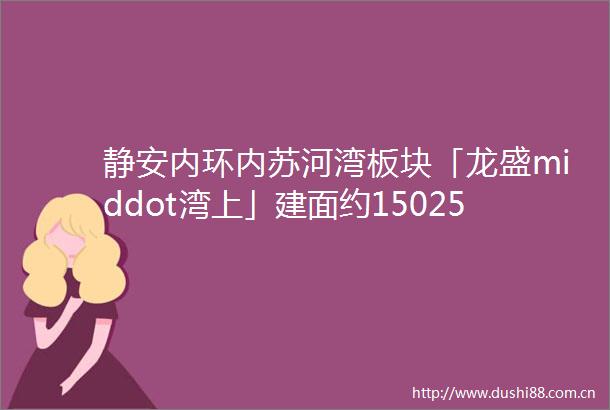静安内环内苏河湾板块「龙盛middot湾上」建面约150256㎡34房样板间已开放