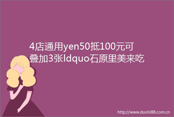 4店通用yen50抵100元可叠加3张ldquo石原里美来吃都没折扣的店现在都给我冲rdquo