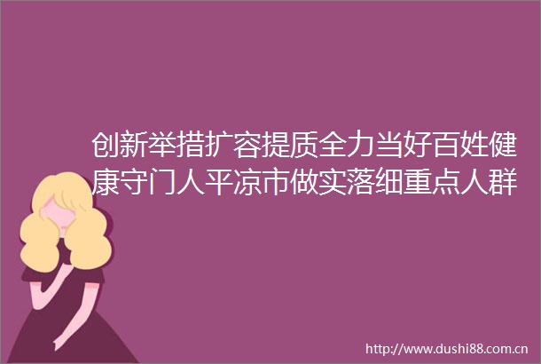 创新举措扩容提质全力当好百姓健康守门人平凉市做实落细重点人群健康服务典型做法