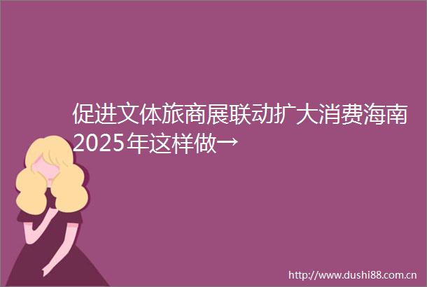 促进文体旅商展联动扩大消费海南2025年这样做→