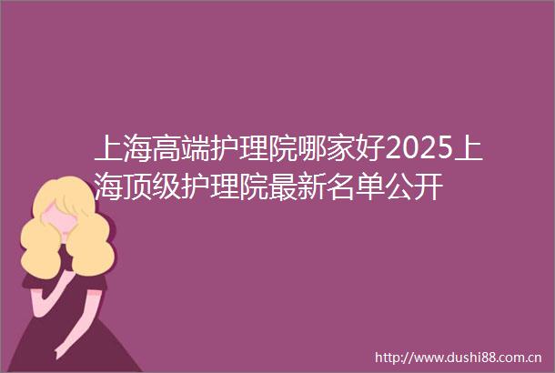 上海高端护理院哪家好2025上海顶级护理院最新名单公开