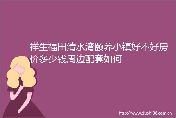 祥生福田清水湾颐养小镇好不好房价多少钱周边配套如何