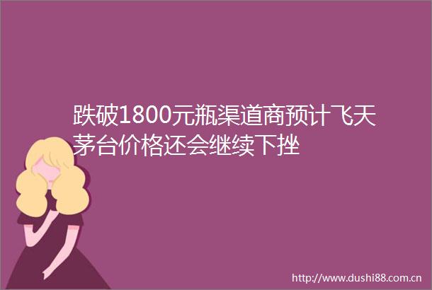 跌破1800元瓶渠道商预计飞天茅台价格还会继续下挫