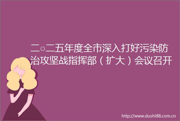 二○二五年度全市深入打好污染防治攻坚战指挥部（扩大）会议召开盛蕾出席并讲话刘浩主持