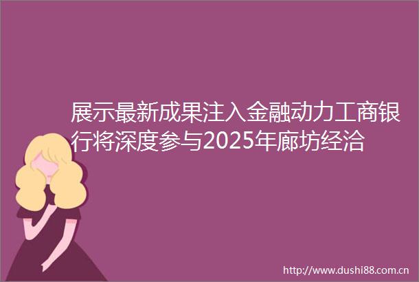 展示最新成果注入金融动力工商银行将深度参与2025年廊坊经洽会