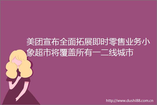 美团宣布全面拓展即时零售业务小象超市将覆盖所有一二线城市