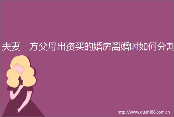夫妻一方父母出资买的婚房离婚时如何分割