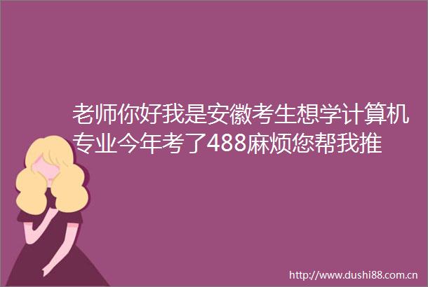 老师你好我是安徽考生想学计算机专业今年考了488麻烦您帮我推荐