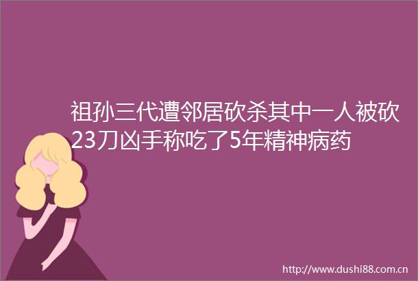 祖孙三代遭邻居砍杀其中一人被砍23刀凶手称吃了5年精神病药