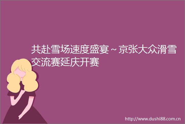 共赴雪场速度盛宴～京张大众滑雪交流赛延庆开赛