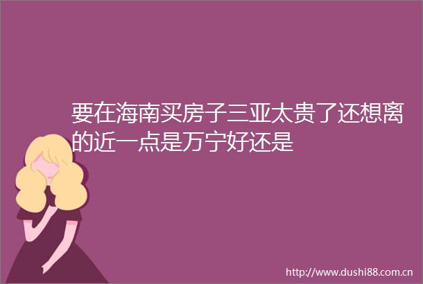 要在海南买房子三亚太贵了还想离的近一点是万宁好还是