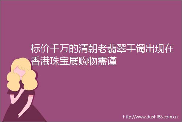 标价千万的清朝老翡翠手镯出现在香港珠宝展购物需谨