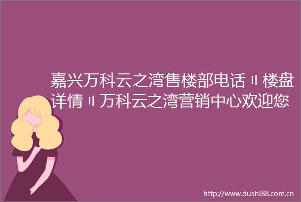 嘉兴万科云之湾售楼部电话〢楼盘详情〢万科云之湾营销中心欢迎您