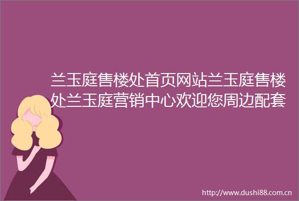 兰玉庭售楼处首页网站兰玉庭售楼处兰玉庭营销中心欢迎您周边配套楼盘详情户型价格备案价售楼处