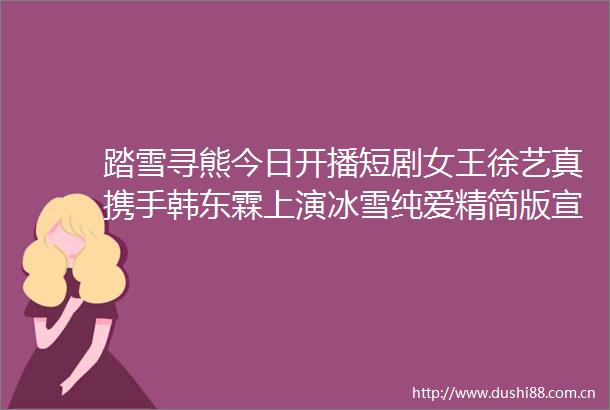 踏雪寻熊今日开播短剧女王徐艺真携手韩东霖上演冰雪纯爱精简版宣传视频