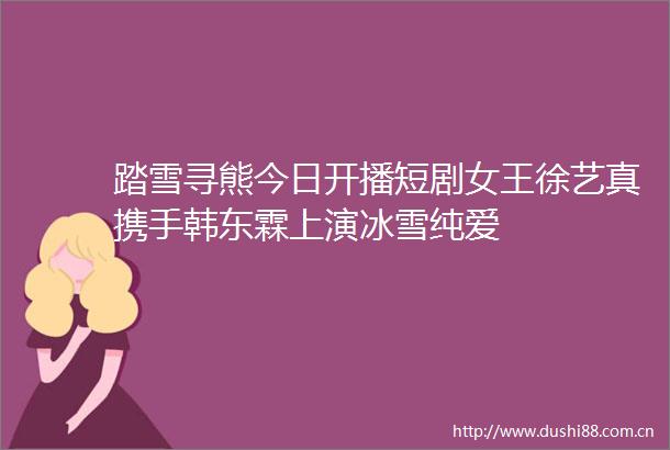 踏雪寻熊今日开播短剧女王徐艺真携手韩东霖上演冰雪纯爱