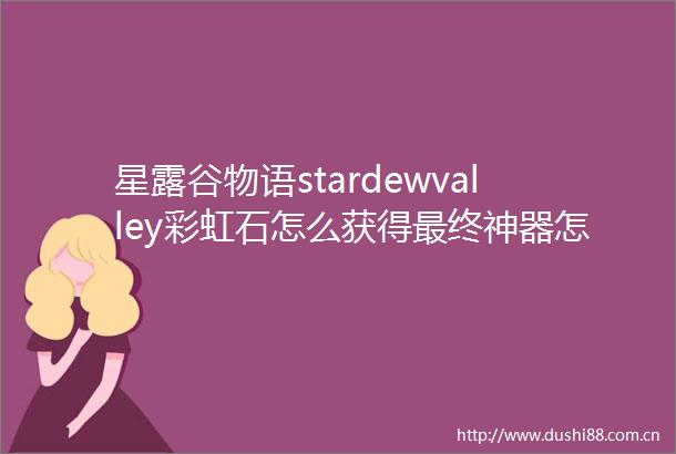 星露谷物语stardewvalley彩虹石怎么获得最终神器怎么得
