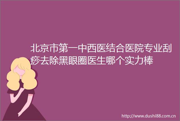 北京市第一中西医结合医院专业刮痧去除黑眼圈医生哪个实力棒