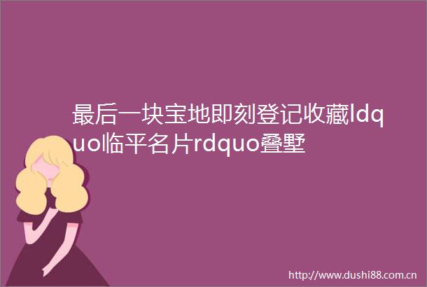 最后一块宝地即刻登记收藏ldquo临平名片rdquo叠墅