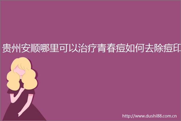 贵州安顺哪里可以治疗青春痘如何去除痘印