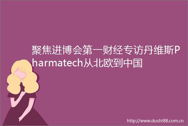 聚焦进博会第一财经专访丹维斯Pharmatech从北欧到健康理念的全球传递