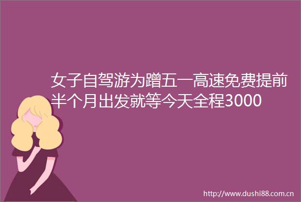 女子自驾游为蹭五一高速免费提前半个月出发就等今天全程3000多公里1600多高速费五一假期