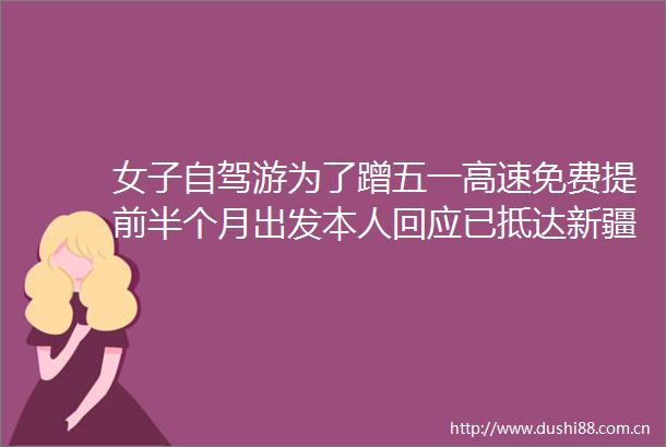 女子自驾游为了蹭五一高速免费提前半个月出发本人回应已抵达新疆省了1000多高速费