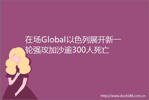 在场Global以色列展开新一轮强攻加沙逾300人死亡