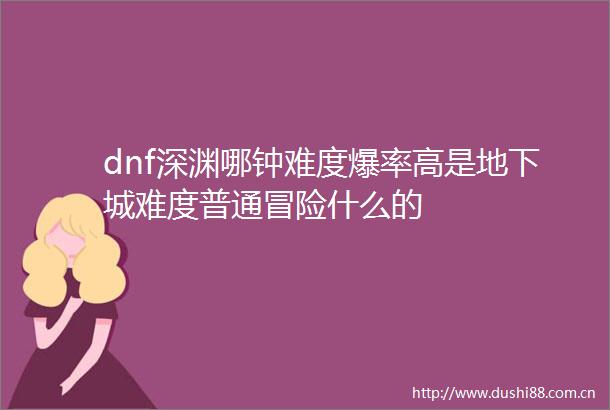 dnf深渊哪钟难度爆率高是地下城难度普通冒险什么的