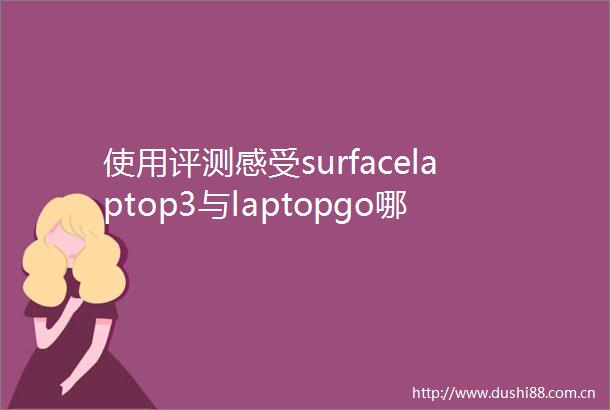 使用评测感受surfacelaptop3与laptopgo哪款好用些区别是什么深度对比让你一目了然