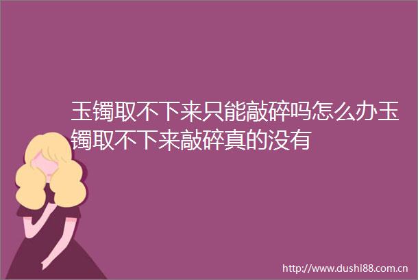 玉镯取不下来只能敲碎吗怎么办玉镯取不下来敲碎真的没有