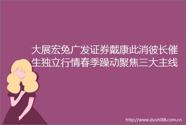 大展宏兔广发证券戴康此消彼长催生独立行情春季躁动聚焦三大主线