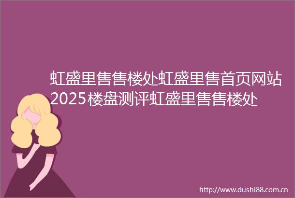 虹盛里售售楼处虹盛里售首页网站2025楼盘测评虹盛里售售楼处欢迎您最新房价户型