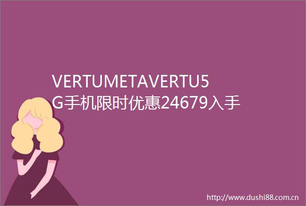 VERTUMETAVERTU5G手机限时优惠24679入手