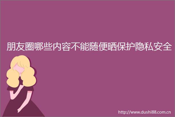 朋友圈哪些内容不能随便晒保护隐私安全