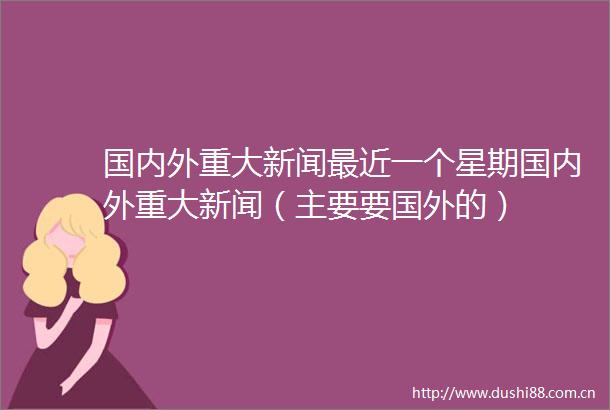 国内外重大新闻最近一个星期国内外重大新闻（主要要国外的）