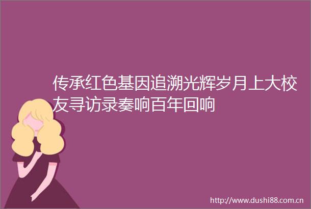 传承红色基因追溯光辉岁月上大校友寻访录奏响百年回响