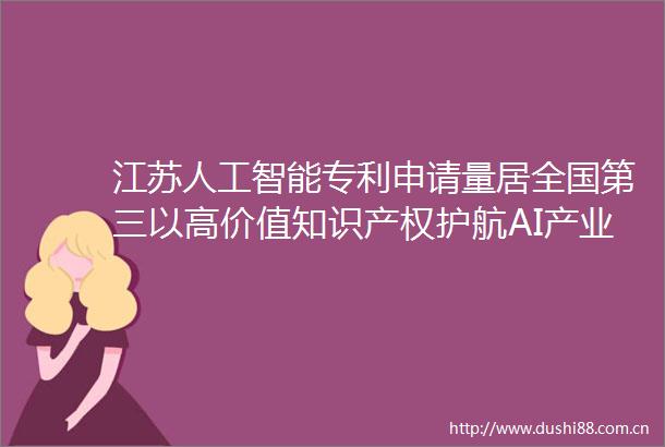 江苏人工智能专利申请量居全国第三以高价值知识产权护航AI产业腾飞