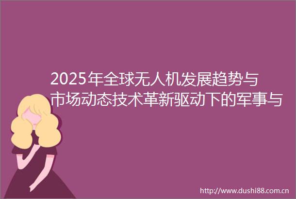2025年全球无人机发展趋势与市场动态技术革新驱动下的军事与商业变革