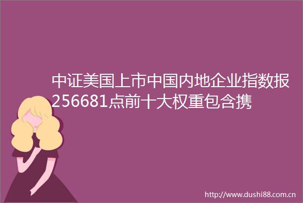 中证美国上市内地企业指数报256681点前十大权重包含携程网等