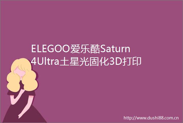 ELEGOO爱乐酷Saturn4Ultra土星光固化3D打印机上手0难度实现手办自由