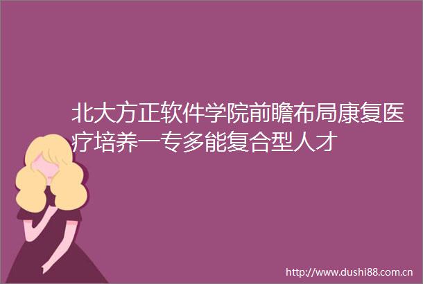 北大方正软件学院前瞻布局康复医疗培养一专多能复合型人才